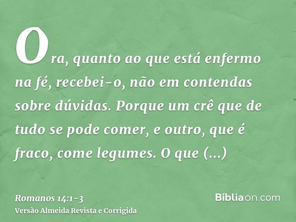 Ora, quanto ao que está enfermo na fé, recebei-o, não em contendas sobre dúvidas.Porque um crê que de tudo se pode comer, e outro, que é fraco, come legumes.O q