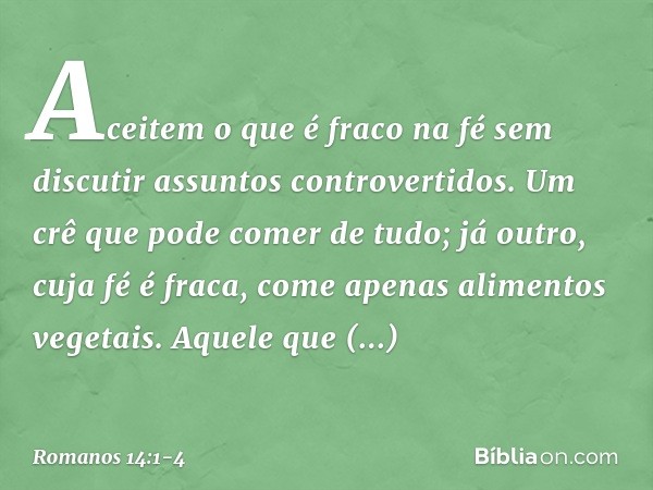 Aceitem o que é fraco na fé sem discutir assuntos controvertidos. Um crê que pode comer de tudo; já outro, cuja fé é fraca, come apenas alimentos vegetais. Aque