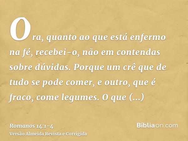 Ora, quanto ao que está enfermo na fé, recebei-o, não em contendas sobre dúvidas.Porque um crê que de tudo se pode comer, e outro, que é fraco, come legumes.O q