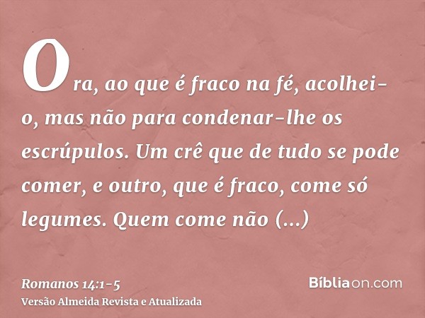 Ora, ao que é fraco na fé, acolhei-o, mas não para condenar-lhe os escrúpulos.Um crê que de tudo se pode comer, e outro, que é fraco, come só legumes.Quem come 