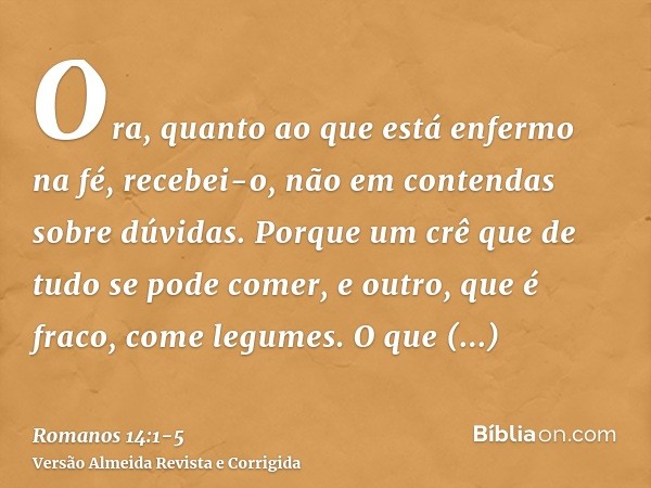 Ora, quanto ao que está enfermo na fé, recebei-o, não em contendas sobre dúvidas.Porque um crê que de tudo se pode comer, e outro, que é fraco, come legumes.O q