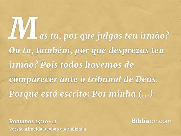 Mas tu, por que julgas teu irmão? Ou tu, também, por que desprezas teu irmão? Pois todos havemos de comparecer ante o tribunal de Deus.Porque está escrito: Por 