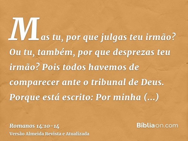 Mas tu, por que julgas teu irmão? Ou tu, também, por que desprezas teu irmão? Pois todos havemos de comparecer ante o tribunal de Deus.Porque está escrito: Por 