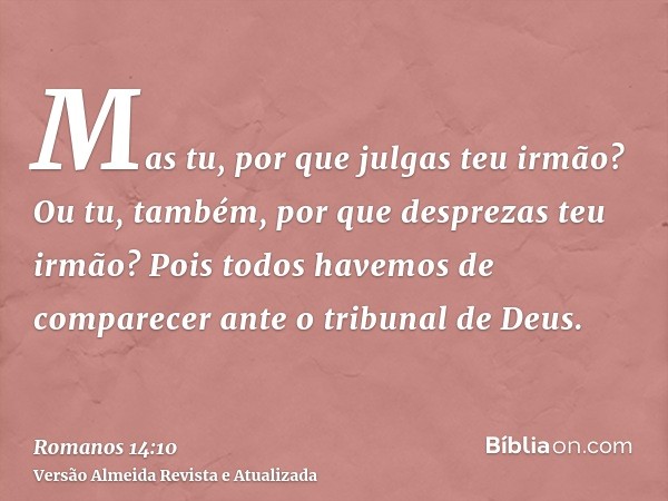 Mas tu, por que julgas teu irmão? Ou tu, também, por que desprezas teu irmão? Pois todos havemos de comparecer ante o tribunal de Deus.