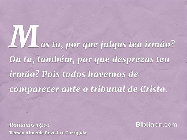 Mas tu, por que julgas teu irmão? Ou tu, também, por que desprezas teu irmão? Pois todos havemos de comparecer ante o tribunal de Cristo.