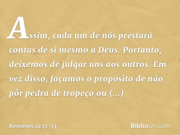 Assim, cada um de nós prestará contas de si mesmo a Deus. Portanto, deixemos de julgar uns aos outros. Em vez disso, façamos o propósito de não pôr pedra de tro