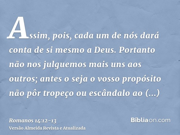 Assim, pois, cada um de nós dará conta de si mesmo a Deus.Portanto não nos julguemos mais uns aos outros; antes o seja o vosso propósito não pôr tropeço ou escâ