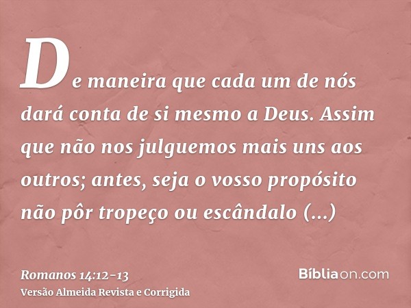 De maneira que cada um de nós dará conta de si mesmo a Deus.Assim que não nos julguemos mais uns aos outros; antes, seja o vosso propósito não pôr tropeço ou es