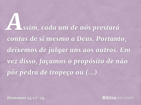 Assim, cada um de nós prestará contas de si mesmo a Deus. Portanto, deixemos de julgar uns aos outros. Em vez disso, façamos o propósito de não pôr pedra de tro