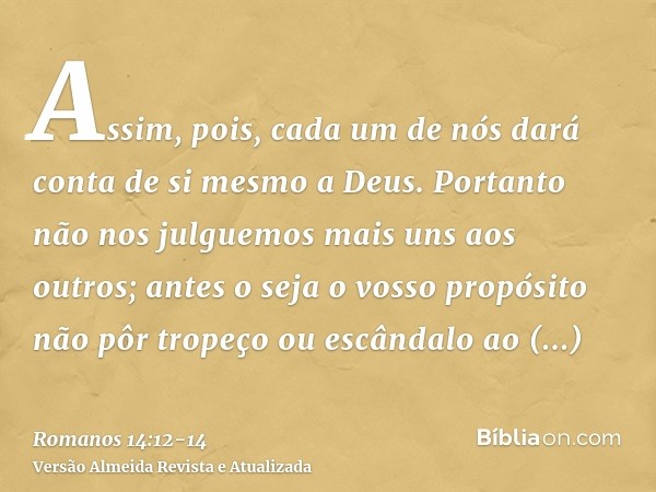 Assim, pois, cada um de nós dará conta de si mesmo a Deus.Portanto não nos julguemos mais uns aos outros; antes o seja o vosso propósito não pôr tropeço ou escâ