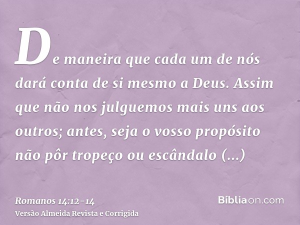 De maneira que cada um de nós dará conta de si mesmo a Deus.Assim que não nos julguemos mais uns aos outros; antes, seja o vosso propósito não pôr tropeço ou es