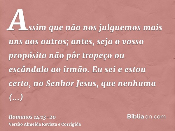 Assim que não nos julguemos mais uns aos outros; antes, seja o vosso propósito não pôr tropeço ou escândalo ao irmão.Eu sei e estou certo, no Senhor Jesus, que 