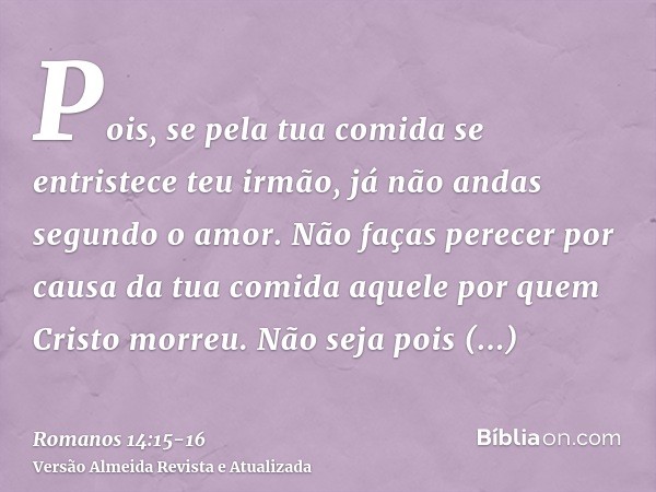 Pois, se pela tua comida se entristece teu irmão, já não andas segundo o amor. Não faças perecer por causa da tua comida aquele por quem Cristo morreu.Não seja