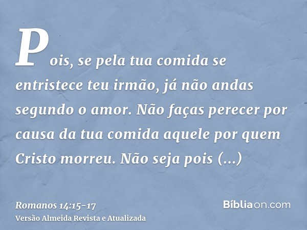 Pois, se pela tua comida se entristece teu irmão, já não andas segundo o amor. Não faças perecer por causa da tua comida aquele por quem Cristo morreu.Não seja 