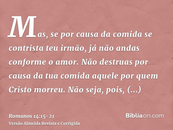 Mas, se por causa da comida se contrista teu irmão, já não andas conforme o amor. Não destruas por causa da tua comida aquele por quem Cristo morreu.Não seja, p