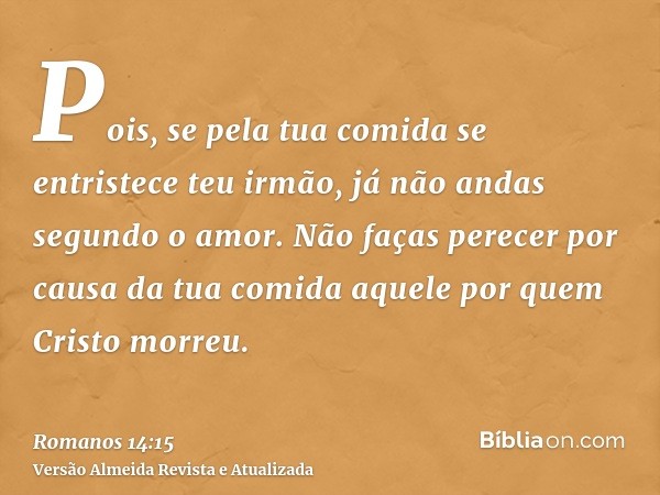 Pois, se pela tua comida se entristece teu irmão, já não andas segundo o amor. Não faças perecer por causa da tua comida aquele por quem Cristo morreu.