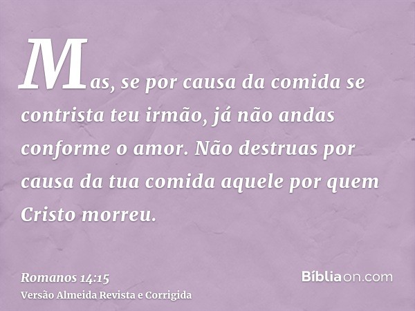 Mas, se por causa da comida se contrista teu irmão, já não andas conforme o amor. Não destruas por causa da tua comida aquele por quem Cristo morreu.