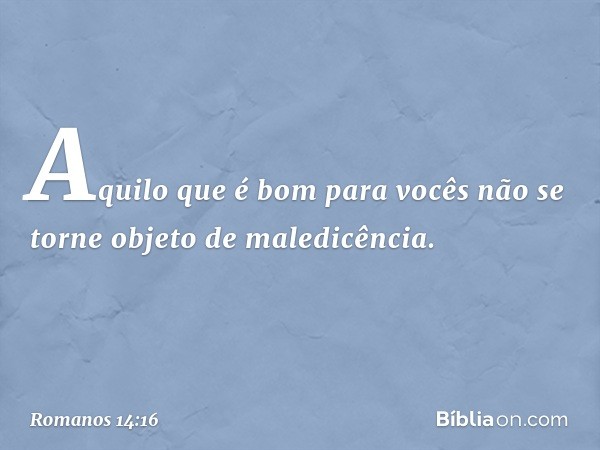 Aquilo que é bom para vocês não se torne objeto de maledicência. -- Romanos 14:16