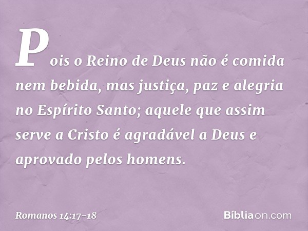 Pois o Reino de Deus não é comida nem bebida, mas justiça, paz e alegria no Espírito Santo; aquele que assim serve a Cristo é agradável a Deus e aprovado pelos 