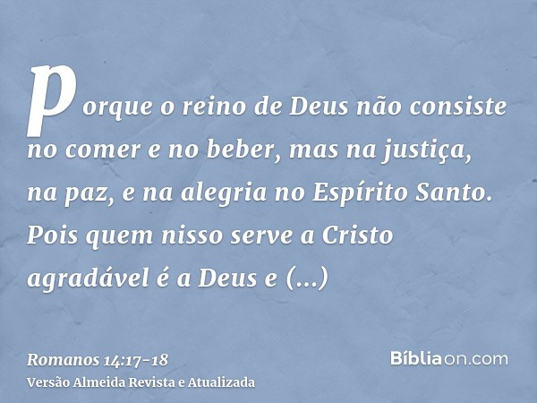 porque o reino de Deus não consiste no comer e no beber, mas na justiça, na paz, e na alegria no Espírito Santo.Pois quem nisso serve a Cristo agradável é a Deu