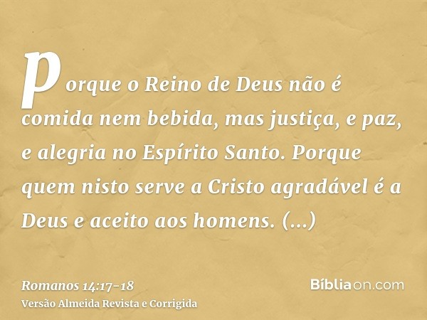 porque o Reino de Deus não é comida nem bebida, mas justiça, e paz, e alegria no Espírito Santo.Porque quem nisto serve a Cristo agradável é a Deus e aceito aos