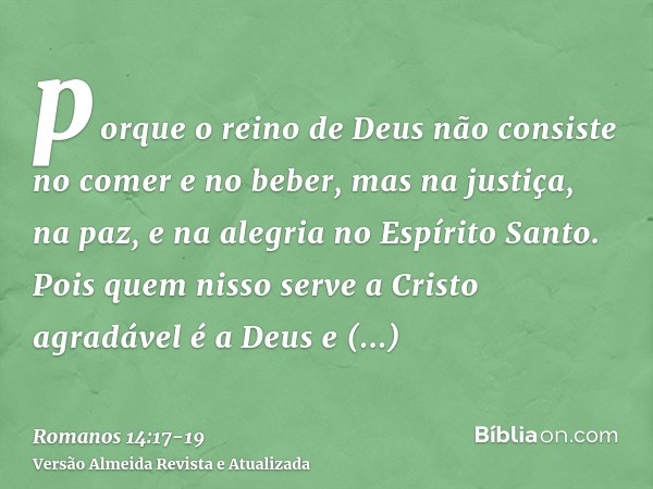 porque o reino de Deus não consiste no comer e no beber, mas na justiça, na paz, e na alegria no Espírito Santo.Pois quem nisso serve a Cristo agradável é a Deu