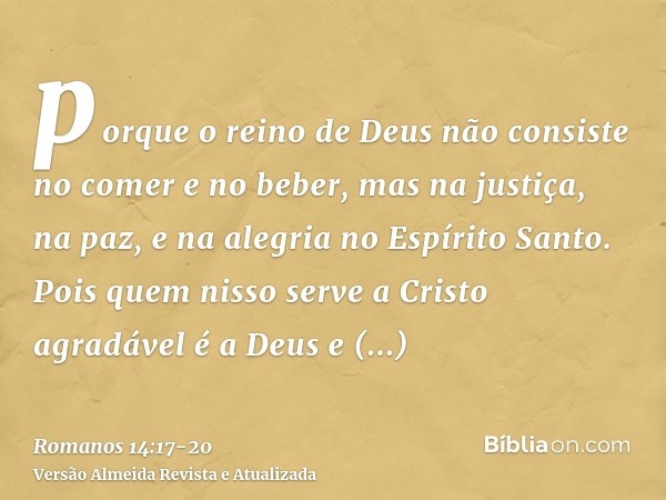 porque o reino de Deus não consiste no comer e no beber, mas na justiça, na paz, e na alegria no Espírito Santo.Pois quem nisso serve a Cristo agradável é a Deu