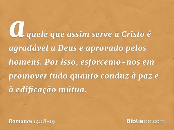 aquele que assim serve a Cristo é agradável a Deus e aprovado pelos homens. Por isso, esforcemo-nos em promover tudo quanto conduz à paz e à edificação mútua. -