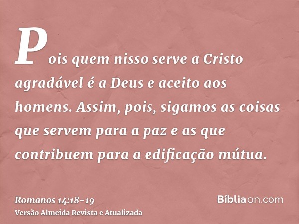 Pois quem nisso serve a Cristo agradável é a Deus e aceito aos homens.Assim, pois, sigamos as coisas que servem para a paz e as que contribuem para a edificação