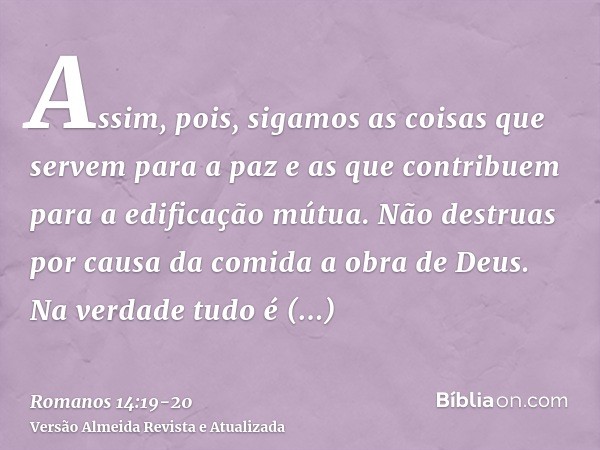 Assim, pois, sigamos as coisas que servem para a paz e as que contribuem para a edificação mútua.Não destruas por causa da comida a obra de Deus. Na verdade tud