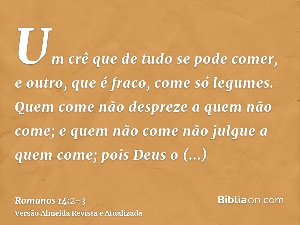 Um crê que de tudo se pode comer, e outro, que é fraco, come só legumes.Quem come não despreze a quem não come; e quem não come não julgue a quem come; pois Deu