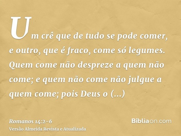 Um crê que de tudo se pode comer, e outro, que é fraco, come só legumes.Quem come não despreze a quem não come; e quem não come não julgue a quem come; pois Deu