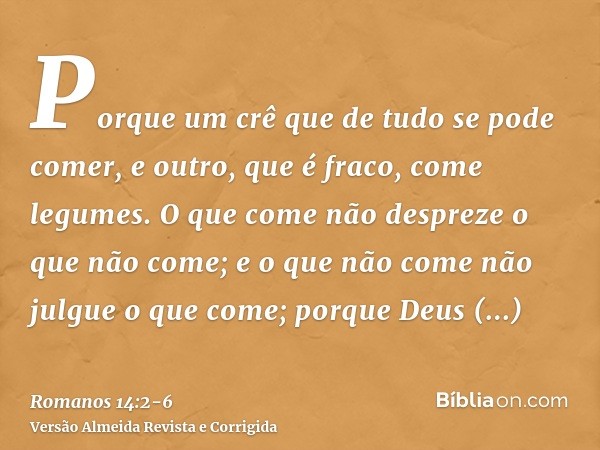 Porque um crê que de tudo se pode comer, e outro, que é fraco, come legumes.O que come não despreze o que não come; e o que não come não julgue o que come; porq