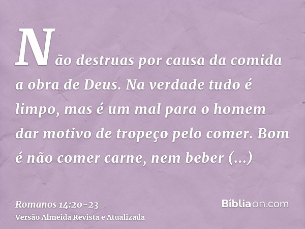 Não destruas por causa da comida a obra de Deus. Na verdade tudo é limpo, mas é um mal para o homem dar motivo de tropeço pelo comer.Bom é não comer carne, nem 