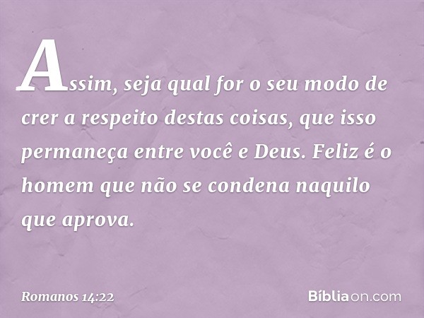 Assim, seja qual for o seu modo de crer a respeito destas coisas, que isso permaneça entre você e Deus. Feliz é o homem que não se condena naquilo que aprova. -