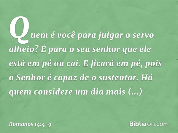 Quem é você para julgar o servo alheio? É para o seu senhor que ele está em pé ou cai. E ficará em pé, pois o Senhor é capaz de o sustentar. Há quem considere u