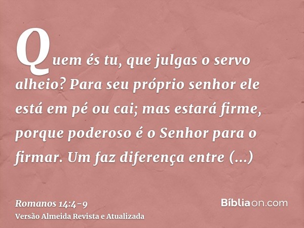 Quem és tu, que julgas o servo alheio? Para seu próprio senhor ele está em pé ou cai; mas estará firme, porque poderoso é o Senhor para o firmar.Um faz diferenç