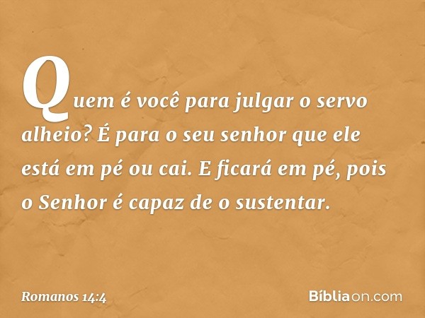 Quem é você para julgar o servo alheio? É para o seu senhor que ele está em pé ou cai. E ficará em pé, pois o Senhor é capaz de o sustentar. -- Romanos 14:4