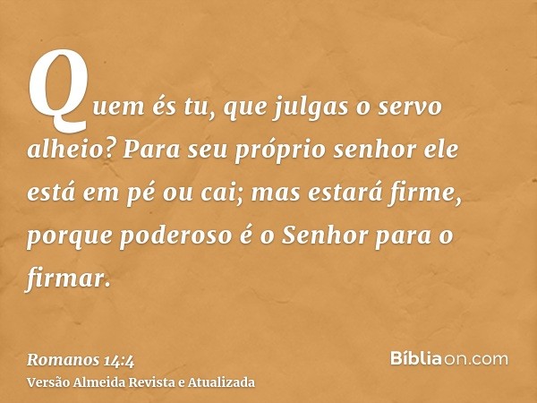 Quem és tu, que julgas o servo alheio? Para seu próprio senhor ele está em pé ou cai; mas estará firme, porque poderoso é o Senhor para o firmar.