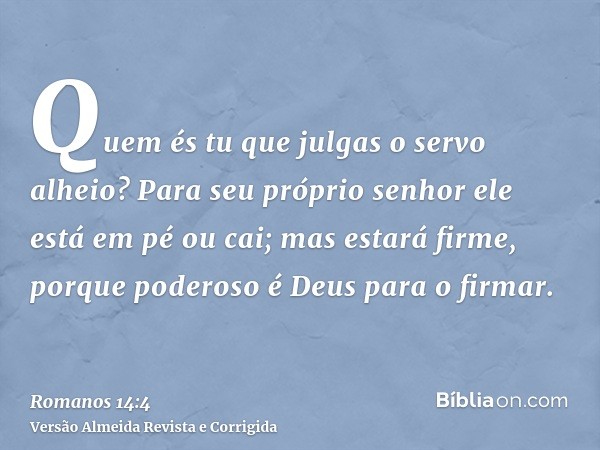 Quem és tu que julgas o servo alheio? Para seu próprio senhor ele está em pé ou cai; mas estará firme, porque poderoso é Deus para o firmar.
