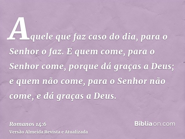 Aquele que faz caso do dia, para o Senhor o faz. E quem come, para o Senhor come, porque dá graças a Deus; e quem não come, para o Senhor não come, e dá graças 