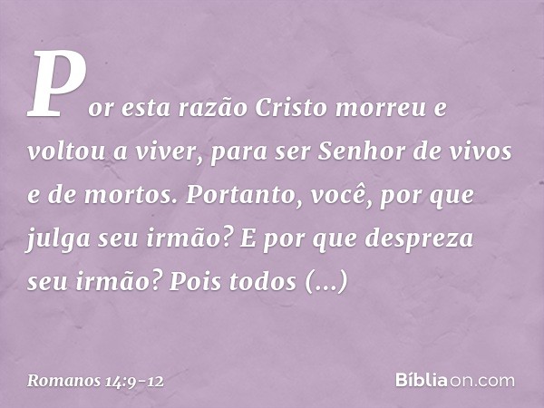 Por esta razão Cristo morreu e voltou a viver, para ser Senhor de vivos e de mortos. Portanto, você, por que julga seu irmão? E por que despreza seu irmão? Pois