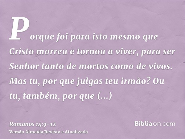 Porque foi para isto mesmo que Cristo morreu e tornou a viver, para ser Senhor tanto de mortos como de vivos.Mas tu, por que julgas teu irmão? Ou tu, também, po