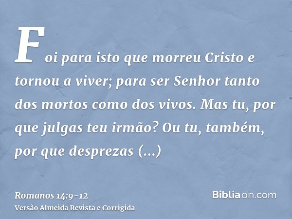 Foi para isto que morreu Cristo e tornou a viver; para ser Senhor tanto dos mortos como dos vivos.Mas tu, por que julgas teu irmão? Ou tu, também, por que despr