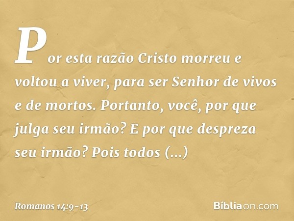 Por esta razão Cristo morreu e voltou a viver, para ser Senhor de vivos e de mortos. Portanto, você, por que julga seu irmão? E por que despreza seu irmão? Pois