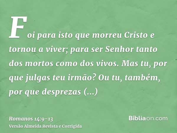 Foi para isto que morreu Cristo e tornou a viver; para ser Senhor tanto dos mortos como dos vivos.Mas tu, por que julgas teu irmão? Ou tu, também, por que despr