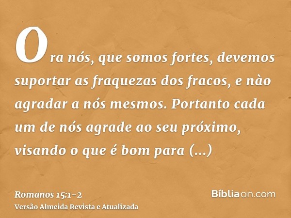 Ora nós, que somos fortes, devemos suportar as fraquezas dos fracos, e nào agradar a nós mesmos.Portanto cada um de nós agrade ao seu próximo, visando o que é b