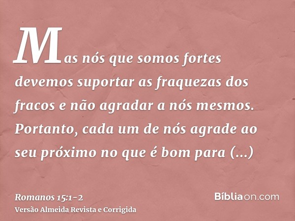 Mas nós que somos fortes devemos suportar as fraquezas dos fracos e não agradar a nós mesmos.Portanto, cada um de nós agrade ao seu próximo no que é bom para ed