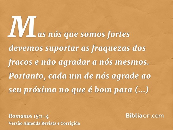 Mas nós que somos fortes devemos suportar as fraquezas dos fracos e não agradar a nós mesmos.Portanto, cada um de nós agrade ao seu próximo no que é bom para ed