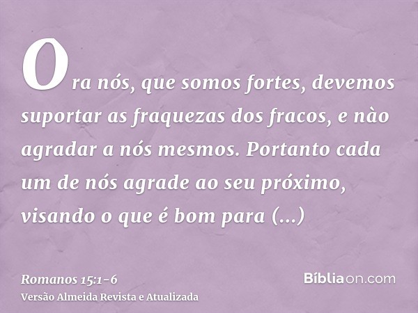 Ora nós, que somos fortes, devemos suportar as fraquezas dos fracos, e nào agradar a nós mesmos.Portanto cada um de nós agrade ao seu próximo, visando o que é b